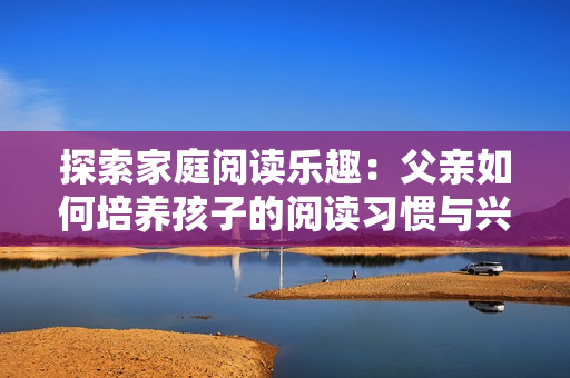探索家庭阅读乐趣：父亲如何培养孩子的阅读习惯与兴趣