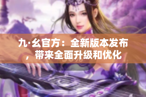 九·幺官方：全新版本发布，带来全面升级和优化