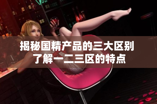 揭秘国精产品的三大区别 了解一二三区的特点