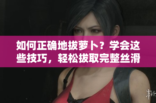 如何正确地拔萝卜？学会这些技巧，轻松拔取完整丝滑萝卜！