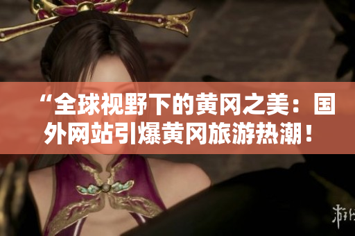 “全球视野下的黄冈之美：国外网站引爆黄冈旅游热潮！”