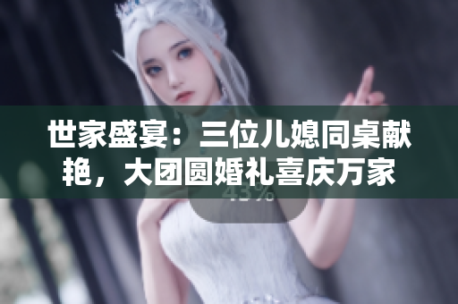 世家盛宴：三位儿媳同桌献艳，大团圆婚礼喜庆万家