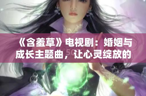 《含羞草》电视剧：婚姻与成长主题曲，让心灵绽放的旋律