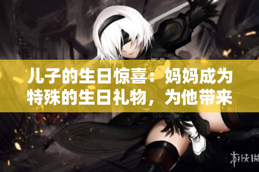 儿子的生日惊喜：妈妈成为特殊的生日礼物，为他带来无尽的喜悦和感动