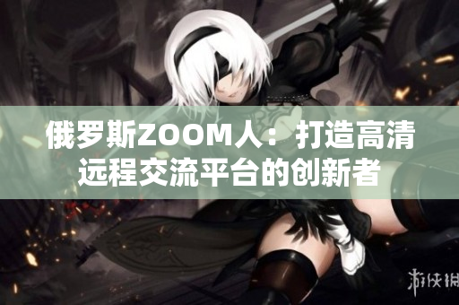 俄罗斯ZOOM人：打造高清远程交流平台的创新者