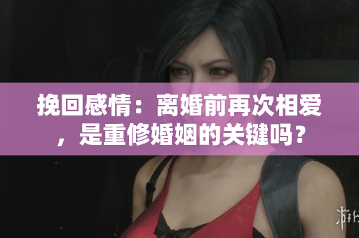 挽回感情：离婚前再次相爱，是重修婚姻的关键吗？