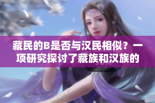 藏民的B是否与汉民相似？一项研究探讨了藏族和汉族的遗传特征是否相似