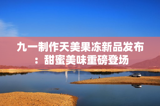 九一制作天美果冻新品发布：甜蜜美味重磅登场