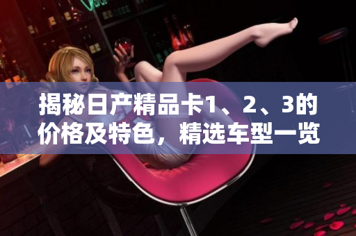 揭秘日产精品卡1、2、3的价格及特色，精选车型一览