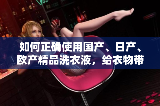 如何正确使用国产、日产、欧产精品洗衣液，给衣物带来全新体验