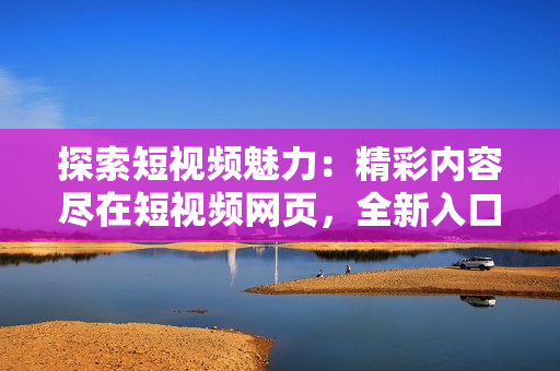 探索短视频魅力：精彩内容尽在短视频网页，全新入口引领您畅享视听盛宴！