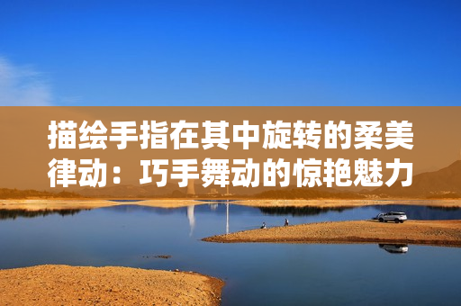 描绘手指在其中旋转的柔美律动：巧手舞动的惊艳魅力