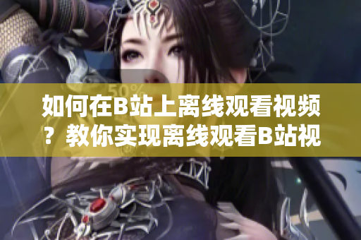 如何在B站上离线观看视频？教你实现离线观看B站视频的方法