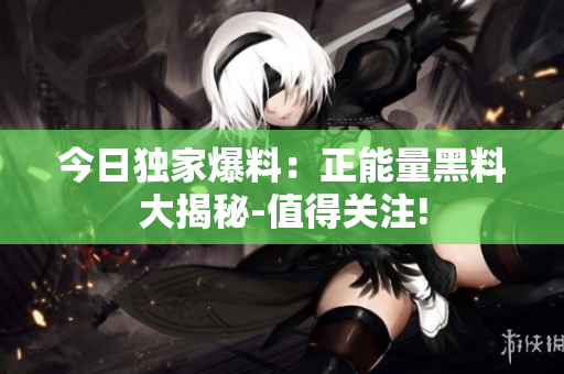 今日独家爆料：正能量黑料大揭秘-值得关注!