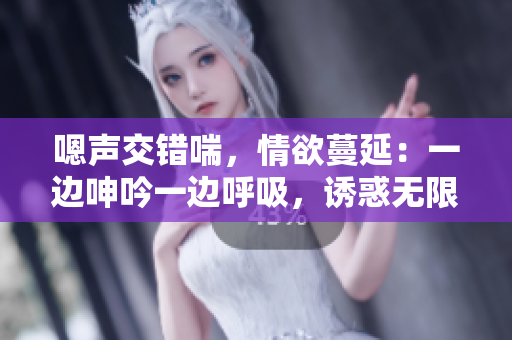 嗯声交错喘，情欲蔓延：一边呻吟一边呼吸，诱惑无限