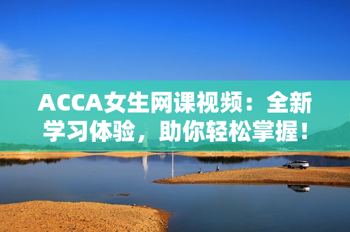 ACCA女生网课视频：全新学习体验，助你轻松掌握！