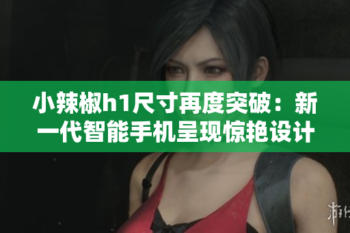 小辣椒h1尺寸再度突破：新一代智能手机呈现惊艳设计
