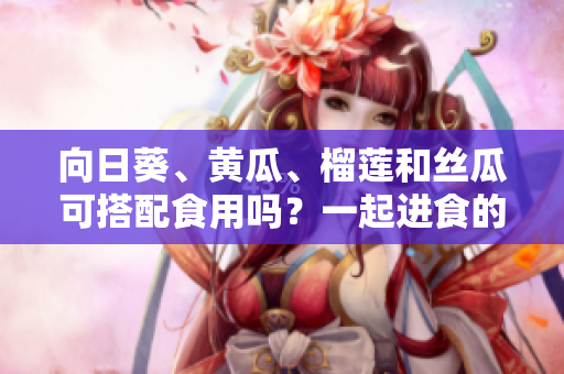 向日葵、黄瓜、榴莲和丝瓜可搭配食用吗？一起进食的好处与忌憚