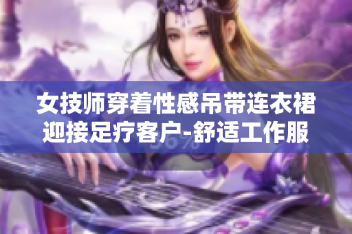 女技师穿着性感吊带连衣裙迎接足疗客户-舒适工作服展现专业魅力