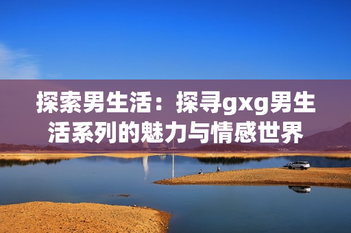 探索男生活：探寻gxg男生活系列的魅力与情感世界