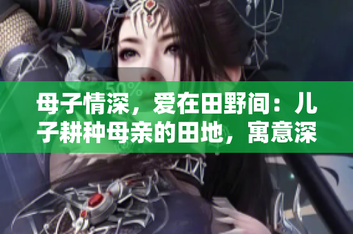 母子情深，爱在田野间：儿子耕种母亲的田地，寓意深远