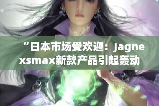 “日本市场受欢迎：Jagnexsmax新款产品引起轰动，迎接高需求时代！”