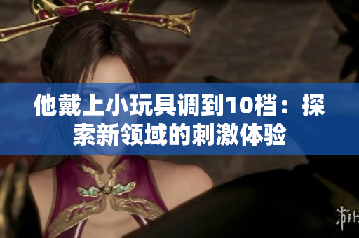 他戴上小玩具调到10档：探索新领域的刺激体验