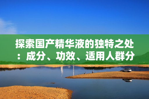 探索国产精华液的独特之处：成分、功效、适用人群分析