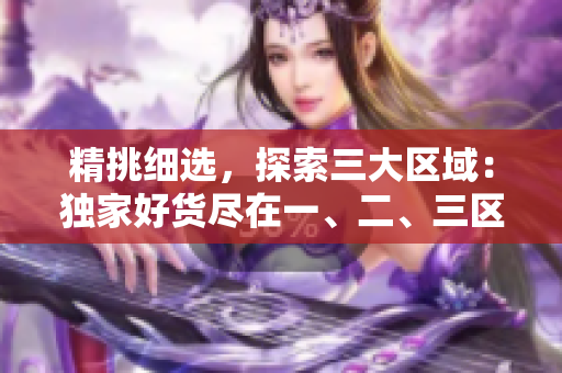 精挑细选，探索三大区域：独家好货尽在一、二、三区