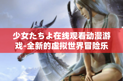 少女たちよ在线观看动漫游戏-全新的虚拟世界冒险乐趣
