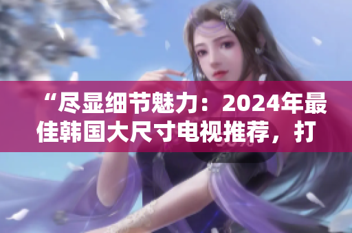 “尽显细节魅力：2024年最佳韩国大尺寸电视推荐，打造影音盛宴！”