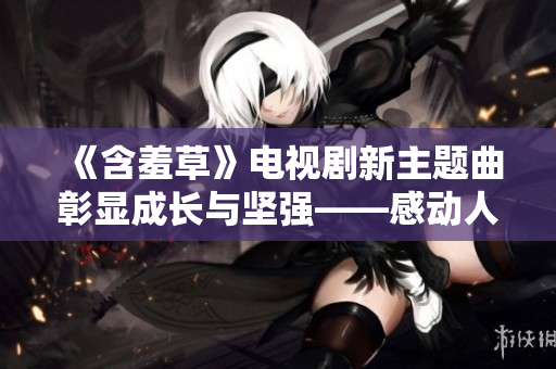 《含羞草》电视剧新主题曲彰显成长与坚强——感动人心的故事引人深思