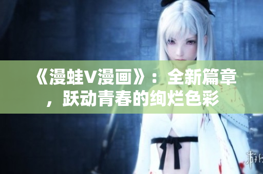 《漫蛙V漫画》：全新篇章，跃动青春的绚烂色彩