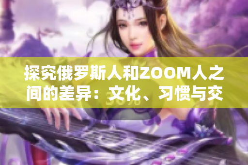 探究俄罗斯人和ZOOM人之间的差异：文化、习惯与交流方式的对比