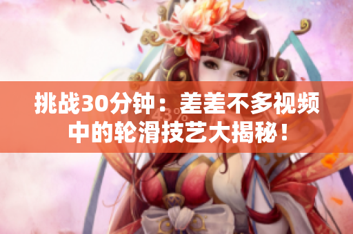 挑战30分钟：差差不多视频中的轮滑技艺大揭秘！