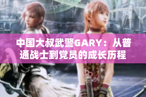 中国大叔武警GARY：从普通战士到党员的成长历程