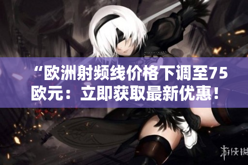 “欧洲射频线价格下调至75欧元：立即获取最新优惠！”