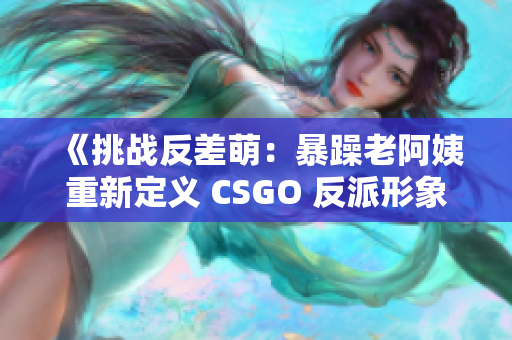 《挑战反差萌：暴躁老阿姨重新定义 CSGO 反派形象》