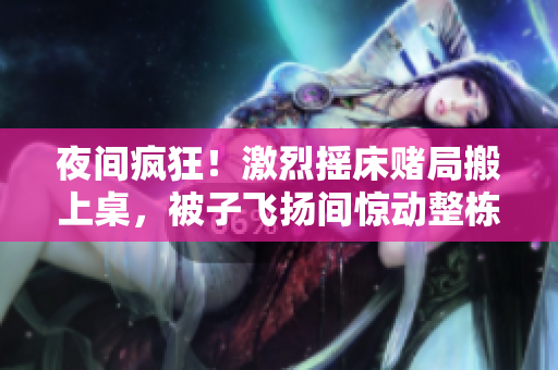 夜间疯狂！激烈摇床赌局搬上桌，被子飞扬间惊动整栋楼！