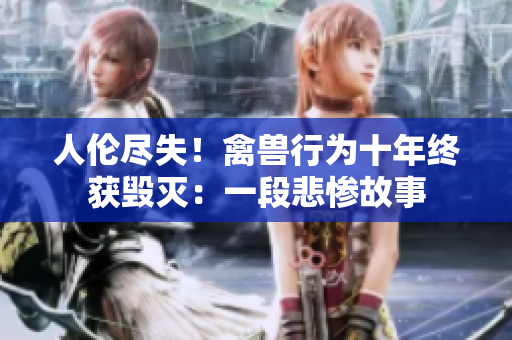 人伦尽失！禽兽行为十年终获毁灭：一段悲惨故事