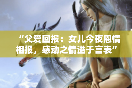 “父爱回报：女儿今夜恩情相报，感动之情溢于言表”