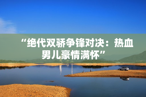 “绝代双骄争锋对决：热血男儿豪情满怀”