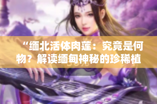 “缅北活体肉莲：究竟是何物？解读缅甸神秘的珍稀植物”
