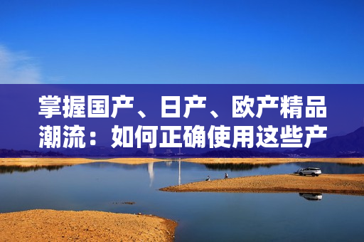 掌握国产、日产、欧产精品潮流：如何正确使用这些产品？