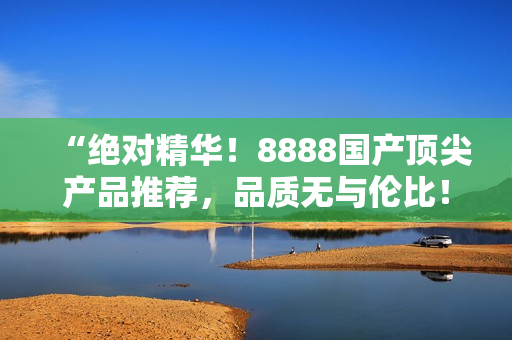 “绝对精华！8888国产顶尖产品推荐，品质无与伦比！”