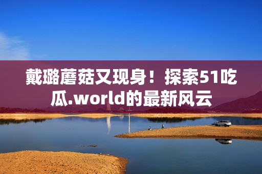 戴璐蘑菇又现身！探索51吃瓜.world的最新风云