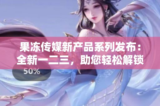 果冻传媒新产品系列发布：全新一二三，助您轻松解锁媒体创意市场