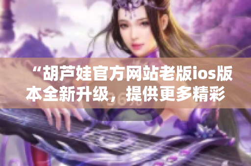 “胡芦娃官方网站老版ios版本全新升级，提供更多精彩内容！”