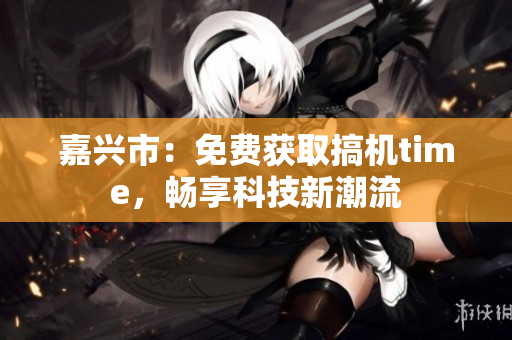 嘉兴市：免费获取搞机time，畅享科技新潮流
