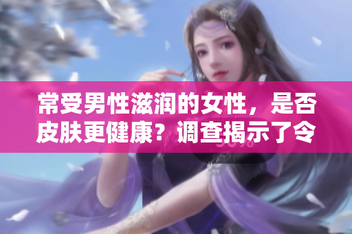 常受男性滋润的女性，是否皮肤更健康？调查揭示了令人惊讶的发现